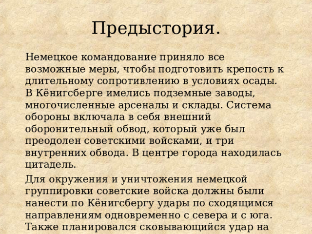 Предыстория. Немецкое командование приняло все возможные меры, чтобы подготовить крепость к длительному сопротивлению в условиях осады. В Кёнигсберге имелись подземные заводы, многочисленные арсеналы и склады. Система обороны включала в себя внешний оборонительный обвод, который уже был преодолен советскими войсками, и три внутренних обвода. В центре города находилась цитадель. Для окружения и уничтожения немецкой группировки советские войска должны были нанести по Кёнигсбергу удары по сходящимся направлениям одновременно с севера и с юга. Также планировался сковывающийся удар на Пиллау (Балтийск) по земландской группировке противника. Перед операцией была проведена артподготовка. 