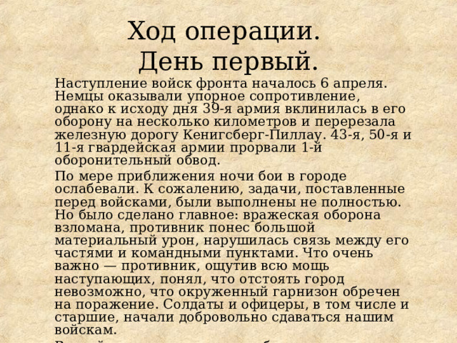 Ход операции.  День первый. Наступление войск фронта началось 6 апреля. Немцы оказывали упорное сопротивление, однако к исходу дня 39-я армия вклинилась в его оборону на несколько километров и перерезала железную дорогу Кенигсберг-Пиллау. 43-я, 50-я и 11-я гвардейская армии прорвали 1-й оборонительный обвод. По мере приближения ночи бои в городе ослабевали. К сожалению, задачи, поставленные перед войсками, были выполнены не полностью. Но было сделано главное: вражеская оборона взломана, противник понес большой материальный урон, нарушилась связь между его частями и командными пунктами. Что очень важно — противник, ощутив всю мощь наступающих, понял, что отстоять город невозможно, что окруженный гарнизон обречен на поражение. Солдаты и офицеры, в том числе и старшие, начали добровольно сдаваться нашим войскам. Второй день штурма должен был стать решающим. 