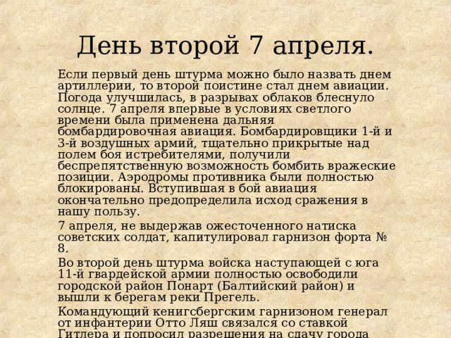 День второй 7 апреля. Если первый день штурма можно было назвать днем артиллерии, то второй поистине стал днем авиации. Погода улучшилась, в разрывах облаков блеснуло солнце. 7 апреля впервые в условиях светлого времени была применена дальняя бомбардировочная авиация. Бомбардировщики 1-й и 3-й воздушных армий, тщательно прикрытые над полем боя истребителями, получили беспрепятственную возможность бомбить вражеские позиции. Аэродромы противника были полностью блокированы. Вступившая в бой авиация окончательно предопределила исход сражения в нашу пользу. 7 апреля, не выдержав ожесточенного натиска советских солдат, капитулировал гарнизон форта № 8. Во второй день штурма войска наступающей с юга 11-й гвардейской армии полностью освободили городской район Понарт (Балтийский район) и вышли к берегам реки Прегель. Командующий кенигсбергским гарнизоном генерал от инфантерии Отто Ляш связался со ставкой Гитлера и попросил разрешения на сдачу города советским войскам. Последовал категорический приказ - драться до последнего солдата . 