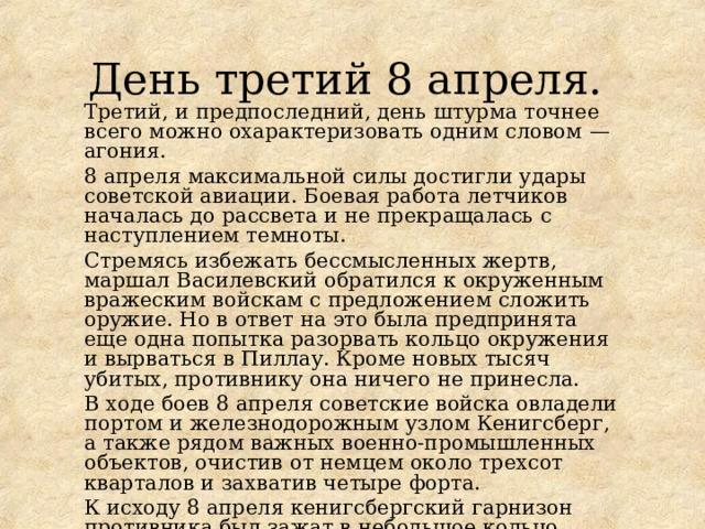 День третий 8 апреля. Третий, и предпоследний, день штурма точнее всего можно охарактеризовать одним словом — агония. 8 апреля максимальной силы достигли удары советской авиации. Боевая работа летчиков началась до рассвета и не прекращалась с наступлением темноты. Стремясь избежать бессмысленных жертв, маршал Василевский обратился к окруженным вражеским войскам с предложением сложить оружие. Но в ответ на это была предпринята еще одна попытка разорвать кольцо окружения и вырваться в Пиллау. Кроме новых тысяч убитых, противнику она ничего не принесла. В ходе боев 8 апреля советские войска овладели портом и железнодорожным узлом Кенигсберг, а также рядом важных военно-промышленных объектов, очистив от немцем около трехсот кварталов и захватив четыре форта. К исходу 8 апреля кенигсбергский гарнизон противника был зажат в небольшое кольцо. 
