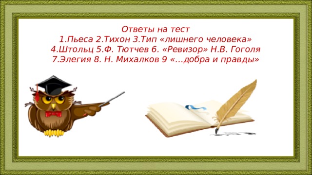 Ответы на тест  1.Пьеса 2.Тихон 3.Тип «лишнего человека»  4.Штольц 5.Ф. Тютчев 6. «Ревизор» Н.В. Гоголя  7.Элегия 8. Н. Михалков 9 «…добра и правды»   