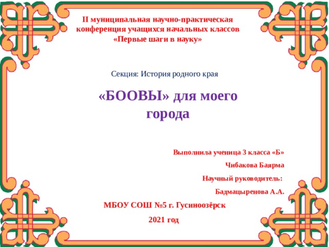 II муниципальная научно-практическая конференция учащихся начальных классов «Первые шаги в науку» Секция: История родного края  «БООВЫ» для моего города   Выполнила ученица 3 класса «Б» Чибакова Баярма Научный руководитель: Бадмацыренова А.А. Здравствуйте. Меня зовут Чибакова Баярма. Я ученица 3 «Б» класса. Хочу вам представить работу “БООВЫ для моего города”  МБОУ СОШ №5 г. Гусиноозёрск 2021 год  