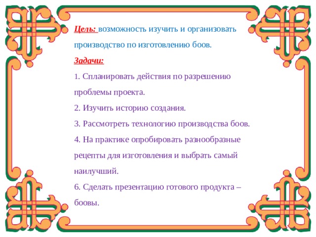 Цель:  возможность изучить и организовать производство по изготовлению боов. Задачи: 1 . Спланировать действия по разрешению проблемы проекта. 2. Изучить историю создания. 3. Рассмотреть технологию производства боов. 4. На практике опробировать разнообразные рецепты для изготовления и выбрать самый наилучший. 6. Сделать презентацию готового продукта – боовы.  Я представила, что буду предпринимателем, организую своё дело в родном городе Гусиноозёрске по производству боов – нашего национального блюда. А чтобы стать хорошим профессионалом, организатором и руководителем такого дела, конечно же, надо знать свою работу, технологию производства от самого начала и до конечного продукта. Самой изучить, пройти весь путь производства. Я хочу вас познакомить с тем, что я узнала и увидела.  