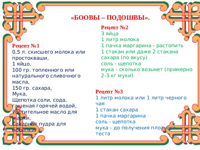 «БООВЫ – ПОДОШВЫ». Рецепт №2 3 яйца 1 литр молока 1 пачка маргарина - растопить 1 стакан или даже 2 стакана сахара (по вкусу) соль - щепотка мука - сколько возьмет (примерно 2-3 кг муки).  Рецепт №1 0,5 л. скисшего молока или простокваши, 1 яйцо, 100 гр. топленного или натурального сливочного масла, 150 гр. сахара, Мука, Щепотка соли, сода, гашеная горячей водой, Растительное масло для жарки, Сахарная пудра для посыпки.  Рецепт №3 1 литр молока или 1 литр черного чая 1 стакан сахара 1 пачка маргарина соль - щепотка мука - до получения плотного теста Вашему вниманию представлены некоторые рецепты. Вот некоторые:  