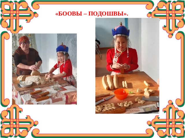  «БООВЫ – ПОДОШВЫ». Моя бабушка Чибакова Оюна Эрдынжаповна живёт в Кяхтинском районе и у неё тоже есть свой рецепт приготовления боов, по-моему мнению, у неё самые лучшие. А такие боовы – подошвы делают только на родине моего папы. Она поделилась со мной, и она же научила меня стряпать боовы.  