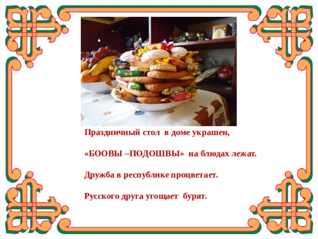 Праздничный стол в доме украшен,  «БООВЫ –ПОДОШВЫ» на блюдах лежат.  Дружба в республике процветает.  Русского друга угощает бурят. Вывод: На практике я доказала, что возможно осуществить проект «БООВЫ ДЛЯ МОЕГО ГОРОДА». Так как никто в нашем городе не выпускает такую продукцию. А спрос у населения ЕСТЬ.  