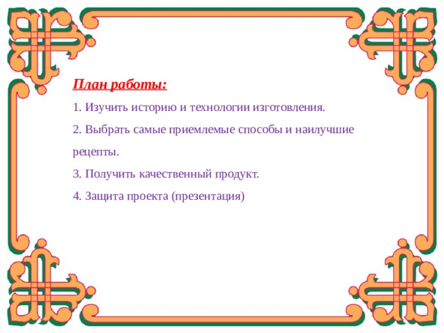  План работы: 1. Изучить историю и технологии изготовления. 2. Выбрать самые приемлемые способы и наилучшие рецепты. 3. Получить качественный продукт. 4. Защита проекта (презентация) 