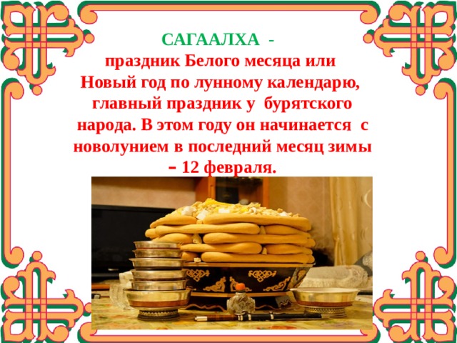 САГААЛХА - праздник Белого месяца или Новый год по лунному календарю, главный праздник у бурятского народа. В этом году он начинается с новолунием в последний месяц зимы – 12 февраля.   Буряты стряпают боовы в основном перед большими торжествами: свадьбой, юбилеем, или накануне Сагаалгана  