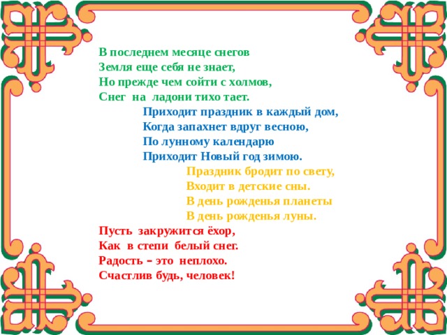 В последнем месяце снегов Земля еще себя не знает, Но прежде чем сойти с холмов, Снег на ладони тихо тает.  Приходит праздник в каждый дом,  Когда запахнет вдруг весною,  По лунному календарю  Приходит Новый год зимою.  Праздник бродит по свету,  Входит в детские сны.  В день рожденья планеты  В день рожденья луны. Пусть закружится ёхор, Как в степи белый снег. Радость – это неплохо. Счастлив будь, человек! 