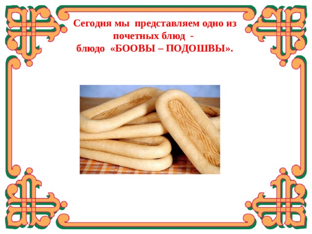Сегодня мы представляем одно из почетных блюд -  блюдо «БООВЫ – ПОДОШВЫ». Изучили историю появления боов, какие формы они имеют, откуда пошло само название «боовы», виды по способу изготовления, от чего зависело вкусовое разнообразие боов. Пресные лепешки боовы являются ритуальной пищей в Дацанах. Их подносят гостям по праздникам и в знак уважения. Вкус у боов очень необычный, жарят их в масле, но при этом тесто получается нежным и рассыпчатым.  