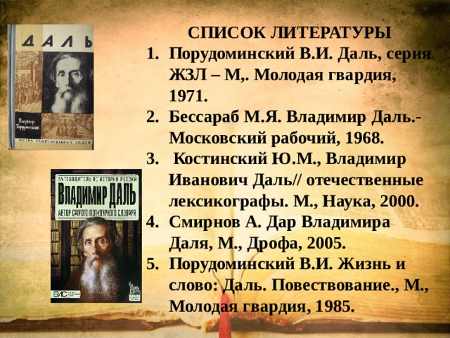 СПИСОК ЛИТЕРАТУРЫ Порудоминский В.И. Даль, серия ЖЗЛ – М,. Молодая гвардия, 1971. Бессараб М.Я. Владимир Даль.- Московский рабочий, 1968.  Костинский Ю.М., Владимир Иванович Даль// отечественные лексикографы. М., Наука, 2000. Смирнов А. Дар Владимира Даля, М., Дрофа, 2005. Порудоминский В.И. Жизнь и слово: Даль. Повествование., М., Молодая гвардия, 1985. 