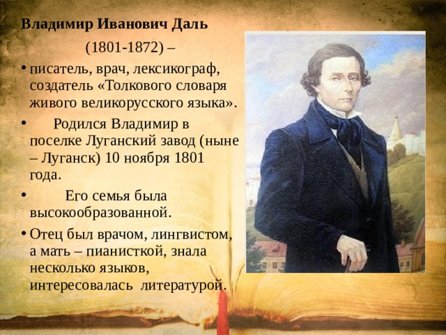 Владимир Иванович Даль (1801-1872) – писатель, врач, лексикограф, создатель «Толкового словаря живого великорусского языка».  Родился Владимир в поселке Луганский завод (ныне – Луганск) 10 ноября 1801 года.  Его семья была высокообразованной. Отец был врачом, лингвистом, а мать – пианисткой, знала несколько языков, интересовалась литературой. 