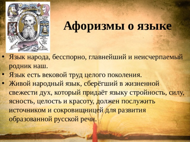 Афоризмы о языке Язык народа, бесспорно, главнейший и неисчерпаемый родник наш. Язык есть вековой труд целого поколения. Живой народный язык, сберёгший в жизненной свежести дух, который придаёт языку стройность, силу, ясность, целость и красоту, должен послужить источником и сокровищницей для развития образованной русской речи. 