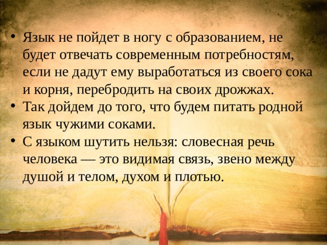 Язык не пойдет в ногу с образованием, не будет отвечать современным потребностям, если не дадут ему выработаться из своего сока и корня, перебродить на своих дрожжах. Так дойдем до того, что будем питать родной язык чужими соками. С языком шутить нельзя: словесная речь человека — это видимая связь, звено между душой и телом, духом и плотью. 