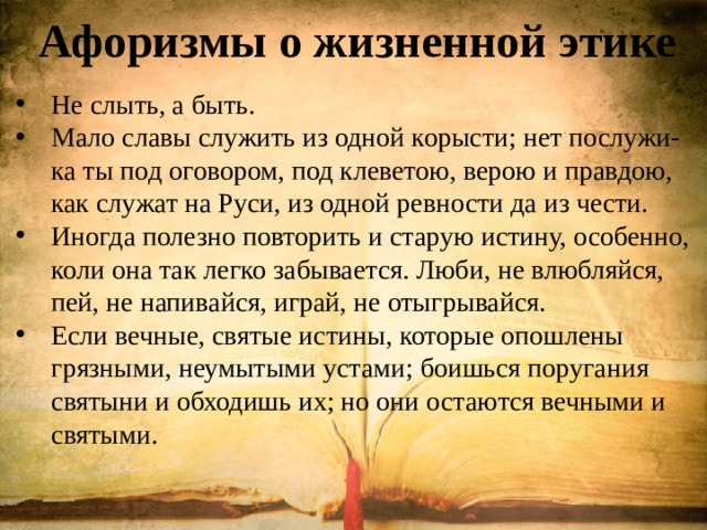 Афоризмы о жизненной этике Не слыть, а быть. Мало славы служить из одной корысти; нет послужи-ка ты под оговором, под клеветою, верою и правдою, как служат на Руси, из одной ревности да из чести. Иногда полезно повторить и старую истину, особенно, коли она так легко забывается. Люби, не влюбляйся, пей, не напивайся, играй, не отыгрывайся. Если вечные, святые истины, которые опошлены грязными, неумытыми устами; боишься поругания святыни и обходишь их; но они остаются вечными и святыми. 