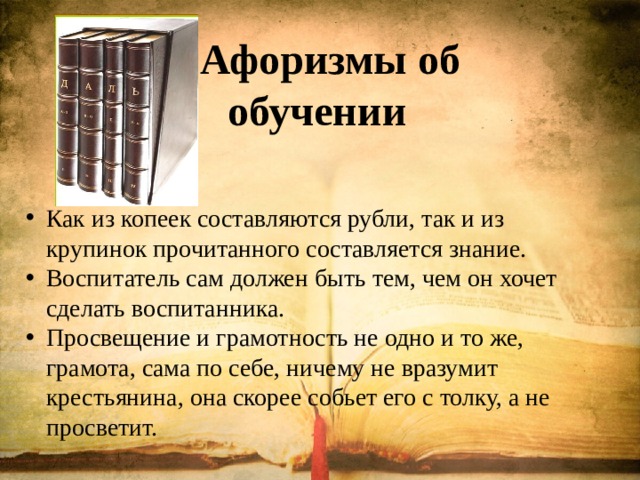  Афоризмы об обучении   Как из копеек составляются рубли, так и из крупинок прочитанного составляется знание. Воспитатель сам должен быть тем, чем он хочет сделать воспитанника. Просвещение и грамотность не одно и то же, грамота, сама по себе, ничему не вразумит крестьянина, она скорее собьет его с толку, а не просветит. 