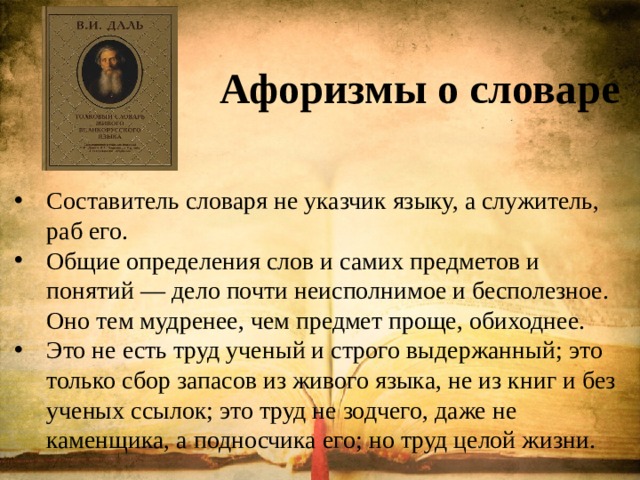  Афоризмы о словаре   Составитель словаря не указчик языку, а служитель, раб его. Общие определения слов и самих предметов и понятий — дело почти неисполнимое и бесполезное. Оно тем мудренее, чем предмет проще, обиходнее. Это не есть труд ученый и строго выдержанный; это только сбор запасов из живого языка, не из книг и без ученых ссылок; это труд не зодчего, даже не каменщика, а подносчика его; но труд целой жизни. 