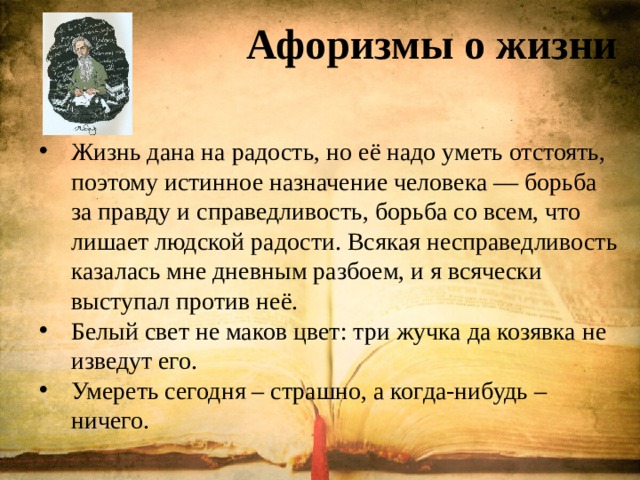 Афоризмы о жизни     Жизнь дана на радость, но её надо уметь отстоять, поэтому истинное назначение человека — борьба за правду и справедливость, борьба со всем, что лишает людской радости. Всякая несправедливость казалась мне дневным разбоем, и я всячески выступал против неё. Белый свет не маков цвет: три жучка да козявка не изведут его. Умереть сегодня – страшно, а когда-нибудь – ничего. 