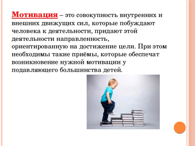 Мотивация – это совокупность внутренних и внешних движущих сил, которые побуждают человека к деятельности, придают этой деятельности направленность, ориентированную на достижение цели. При этом необходимы такие приёмы, которые обеспечат возникновение нужной мотивации у подавляющего большинства детей. 
