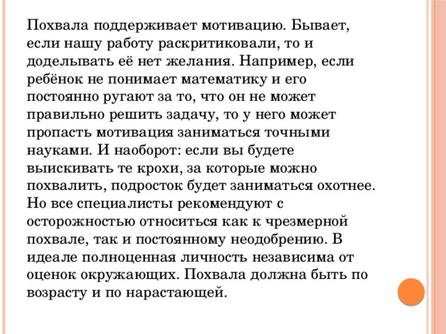 Похвала поддерживает мотивацию. Бывает, если нашу работу раскритиковали, то и доделывать её нет желания. Например, если ребёнок не понимает математику и его постоянно ругают за то, что он не может правильно решить задачу, то у него может пропасть мотивация заниматься точными науками. И наоборот: если вы будете выискивать те крохи, за которые можно похвалить, подросток будет заниматься охотнее. Но все специалисты рекомендуют с осторожностью относиться как к чрезмерной похвале, так и постоянному неодобрению. В идеале полноценная личность независима от оценок окружающих. Похвала должна быть по возрасту и по нарастающей. 