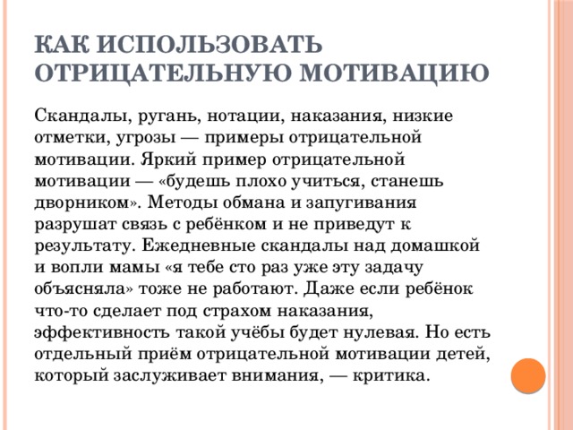 Как использовать отрицательную мотивацию Скандалы, ругань, нотации, наказания, низкие отметки, угрозы — примеры отрицательной мотивации. Яркий пример отрицательной мотивации — «будешь плохо учиться, станешь дворником». Методы обмана и запугивания разрушат связь с ребёнком и не приведут к результату. Ежедневные скандалы над домашкой и вопли мамы «я тебе сто раз уже эту задачу объясняла» тоже не работают. Даже если ребёнок что-то сделает под страхом наказания, эффективность такой учёбы будет нулевая. Но есть отдельный приём отрицательной мотивации детей, который заслуживает внимания, — критика.  