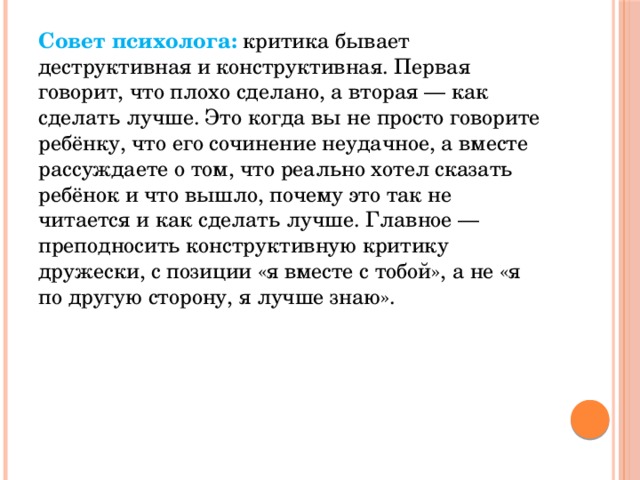 Совет психолога:   критика бывает деструктивная и конструктивная. Первая говорит, что плохо сделано, а вторая — как сделать лучше. Это когда вы не просто говорите ребёнку, что его сочинение неудачное, а вместе рассуждаете о том, что реально хотел сказать ребёнок и что вышло, почему это так не читается и как сделать лучше. Главное — преподносить конструктивную критику дружески, с позиции «я вместе с тобой», а не «я по другую сторону, я лучше знаю».  