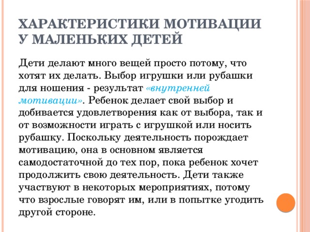 Характеристики мотивации у маленьких детей Дети делают много вещей просто потому, что хотят их делать. Выбор игрушки или рубашки для ношения - результат «внутренней мотивации» . Ребенок делает свой выбор и добивается удовлетворения как от выбора, так и от возможности играть с игрушкой или носить рубашку. Поскольку деятельность порождает мотивацию, она в основном является самодостаточной до тех пор, пока ребенок хочет продолжить свою деятельность. Дети также участвуют в некоторых мероприятиях, потому что взрослые говорят им, или в попытке угодить другой стороне. 