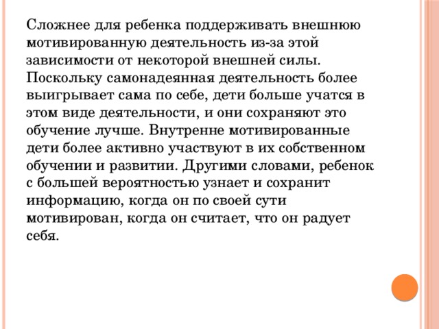Сложнее для ребенка поддерживать внешнюю мотивированную деятельность из-за этой зависимости от некоторой внешней силы. Поскольку самонадеянная деятельность более выигрывает сама по себе, дети больше учатся в этом виде деятельности, и они сохраняют это обучение лучше. Внутренне мотивированные дети более активно участвуют в их собственном обучении и развитии. Другими словами, ребенок с большей вероятностью узнает и сохранит информацию, когда он по своей сути мотивирован, когда он считает, что он радует себя. 