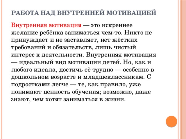 Работа над внутренней мотивацией  Внутренняя мотивация — это искреннее желание ребёнка заниматься чем-то. Никто не принуждает и не заставляет, нет жёстких требований и обязательств, лишь чистый интерес к деятельности. Внутренняя мотивация — идеальный вид мотивации детей. Но, как и любого идеала, достичь её трудно — особенно в дошкольном возрасте и младшеклассникам. С подростками легче — те, как правило, уже понимают ценность обучения; возможно, даже знают, чем хотят заниматься в жизни.  