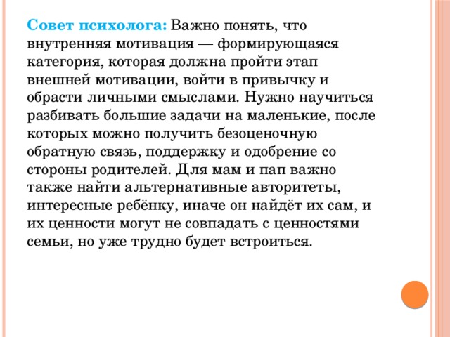Совет психолога:   Важно понять, что внутренняя мотивация — формирующаяся категория, которая должна пройти этап внешней мотивации, войти в привычку и обрасти личными смыслами. Нужно научиться разбивать большие задачи на маленькие, после которых можно получить безоценочную обратную связь, поддержку и одобрение со стороны родителей. Для мам и пап важно также найти альтернативные авторитеты, интересные ребёнку, иначе он найдёт их сам, и их ценности могут не совпадать с ценностями семьи, но уже трудно будет встроиться.  