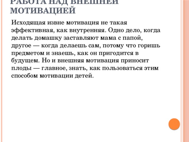 Работа над внешней мотивацией Исходящая извне мотивация не такая эффективная, как внутренняя. Одно дело, когда делать домашку заставляют мама с папой, другое — когда делаешь сам, потому что горишь предметом и знаешь, как он пригодится в будущем. Но и внешняя мотивация приносит плоды — главное, знать, как пользоваться этим способом мотивации детей.  