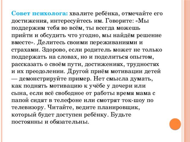 Совет психолога:  хвалите ребёнка, отмечайте его достижения, интересуйтесь им. Говорите: «Мы поддержим тебя во всём, ты всегда можешь прийти и обсудить что угодно, мы найдём решение вместе». Делитесь своими переживаниями и страхами. Здорово, если родитель может не только поддержать на словах, но и поделиться опытом, рассказать о своём пути, достижениях, трудностях и их преодолении. Другой приём мотивации детей — демонстрируйте пример. Нет смысла думать, как поднять мотивацию к учёбе у дочери или сына, если всё свободное от работы время мама с папой сидят в телефоне или смотрят ток-шоу по телевизору. Читайте, ведите планировщик, который будет доступен ребёнку. Будьте постоянны и обязательны.  