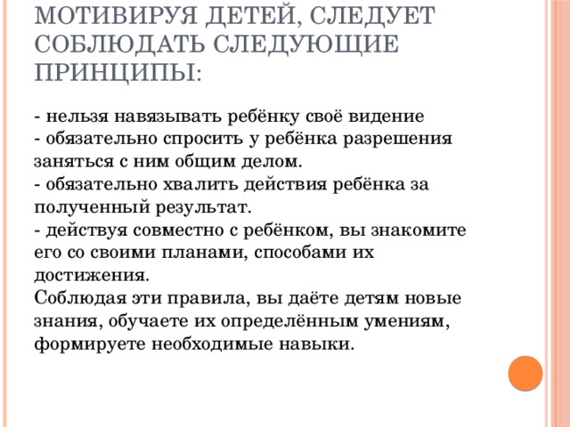 Мотивируя детей, следует соблюдать следующие принципы: - нельзя навязывать ребёнку своё видение  - обязательно спросить у ребёнка разрешения заняться с ним общим делом.  - обязательно хвалить действия ребёнка за полученный результат.  - действуя совместно с ребёнком, вы знакомите его со своими планами, способами их достижения.  Соблюдая эти правила, вы даёте детям новые знания, обучаете их определённым умениям, формируете необходимые навыки. 