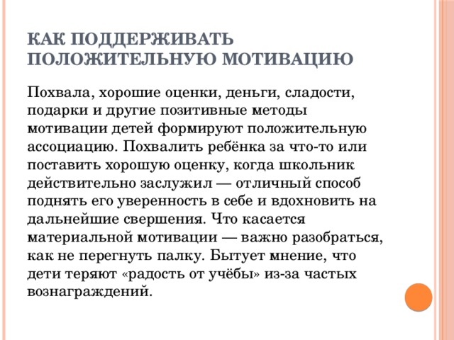 Как поддерживать положительную мотивацию Похвала, хорошие оценки, деньги, сладости, подарки и другие позитивные методы мотивации детей формируют положительную ассоциацию. Похвалить ребёнка за что-то или поставить хорошую оценку, когда школьник действительно заслужил — отличный способ поднять его уверенность в себе и вдохновить на дальнейшие свершения. Что касается материальной мотивации — важно разобраться, как не перегнуть палку. Бытует мнение, что дети теряют «радость от учёбы» из-за частых вознаграждений. 