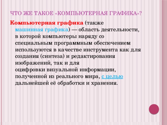 Что же такое «Компьютерная графика»? Компьютерная графика  (также машинная графика ) — область деятельности, в которой компьютеры наряду со специальным программным обеспечением используются в качестве инструмента как для создания (синтеза) и редактирования изображений, так и для оцифровки визуальной информации, полученной из реального мира, с целью дальнейшей её обработки и хранения. 