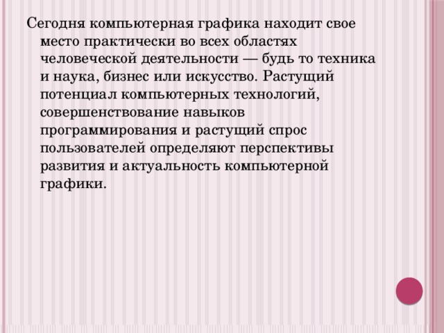 Сегодня компьютерная графика находит свое место практически во всех областях человеческой деятельности — будь то техника и наука, бизнес или искусство. Растущий потенциал компьютерных технологий, совершенствование навыков программирования и растущий спрос пользователей определяют перспективы развития и актуальность компьютерной графики. 