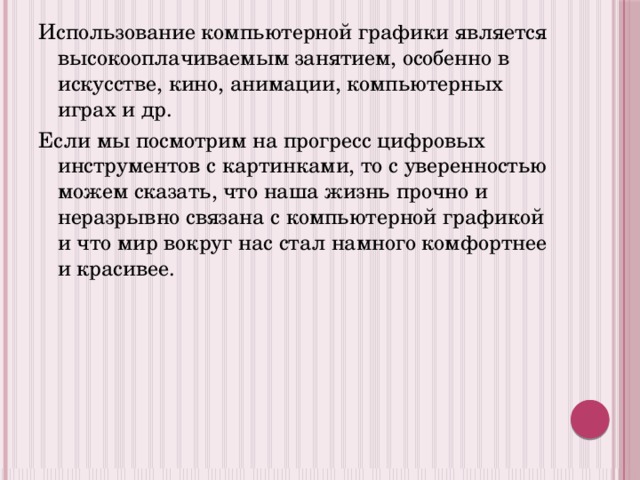 Использование компьютерной графики является высокооплачиваемым занятием, особенно в искусстве, кино, анимации, компьютерных играх и др. Если мы посмотрим на прогресс цифровых инструментов с картинками, то с уверенностью можем сказать, что наша жизнь прочно и неразрывно связана с компьютерной графикой и что мир вокруг нас стал намного комфортнее и красивее. 