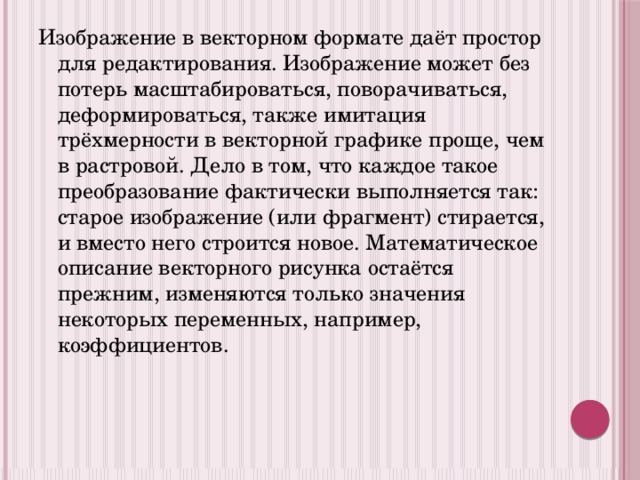 Изображение в векторном формате даёт простор для редактирования. Изображение может без потерь масштабироваться, поворачиваться, деформироваться, также имитация трёхмерности в векторной графике проще, чем в растровой. Дело в том, что каждое такое преобразование фактически выполняется так: старое изображение (или фрагмент) стирается, и вместо него строится новое. Математическое описание векторного рисунка остаётся прежним, изменяются только значения некоторых переменных, например, коэффициентов. 