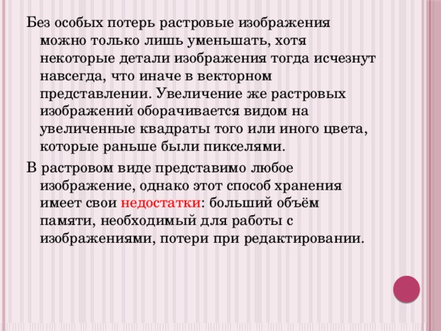 Без особых потерь растровые изображения можно только лишь уменьшать, хотя некоторые детали изображения тогда исчезнут навсегда, что иначе в векторном представлении. Увеличение же растровых изображений оборачивается видом на увеличенные квадраты того или иного цвета, которые раньше были пикселями. В растровом виде представимо любое изображение, однако этот способ хранения имеет свои недостатки : больший объём памяти, необходимый для работы с изображениями, потери при редактировании. 