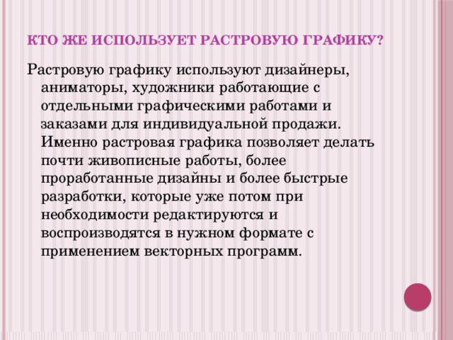 Кто же использует растровую графику? Растровую графику используют дизайнеры, аниматоры, художники работающие с отдельными графическими работами и заказами для индивидуальной продажи. Именно растровая графика позволяет делать почти живописные работы, более проработанные дизайны и более быстрые разработки, которые уже потом при необходимости редактируются и воспроизводятся в нужном формате с применением векторных программ. 