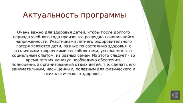 Актуальность программы Очень важно для здоровья детей, чтобы после долгого периода учебного года произошла разрядка накопившейся напряженности. Участниками летнего оздоровительного лагеря являются дети, разные по состоянию здоровья, с различными творческими способностями, успеваемостью, социальным опытом, из разных семей. Из этого следует - во время летних каникул необходимо обеспечить полноценный организованный отдых детей, т.е. сделать его занимательным, насыщенным, полезным для физического и психологического здоровья. 
