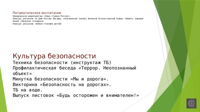 Патриотическое воспитание  Праздничное мероприятие «Наша страна Россия».  Конкурс рисунков ко Дню России Беседа, посвященная началу Великой Отечественной Войны «Память народа»  Акция «Красная гвоздика»  Конкурс рисунков «Война глазами детей»    Культура безопасности  Техника безопасности (инструктаж ТБ) Профилактическая беседа «Террор. Неопознанный объект»  Минутка безопасности «Мы и дорога».  Викторина «Безопасность на дорогах».  ТБ на воде.  Выпуск листовок «Будь осторожен и внимателен!» 