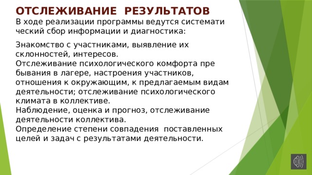 ОТСЛЕЖИВАНИЕ РЕЗУЛЬТАТОВ  В ходе реализации про­граммы ведутся системати­ческий сбор информации и диагностика:    Знакомс­тво с участниками, выявле­ние их склонностей, инте­ресов.  Отслеживание психо­логического комфорта пре­бывания в лагере, настрое­ния участников, отношения к окружающим, к предлагае­мым видам деятельности; от­слеживание психологичес­кого климата в коллективе.  Наблюдение, оценка и прогноз, отслеживание деятельности коллектива.  Определение степени совпадения поставленных целей и задач с результатами деятельности.   