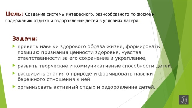 Цель: Создание системы интересного, разнообразного по форме и содержанию отдыха и оздоровление детей в условиях лагеря .   Задачи: привить навыки здорового образа жизни, формировать позицию признания ценности здоровья, чувства ответственности за его сохранение и укрепление, развить творческие и коммуникативные способности детей, расширить знания о природе и формировать навыки бережного отношения к ней организовать активный отдых и оздоровление детей. 