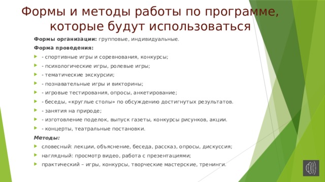 Формы и методы работы по программе, которые будут использоваться Формы организации:  групповые, индивидуальные. Форма проведения:  - спортивные игры и соревнования, конкурсы; - психологические игры, ролевые игры; - тематические экскурсии; - познавательные игры и викторины; - игровые тестирования, опросы, анкетирование; - беседы, «круглые столы» по обсуждению достигнутых результатов. - занятия на природе; - изготовление поделок, выпуск газеты, конкурсы рисунков, акции. - концерты, театральные постановки. Методы: словесный: лекции, объяснение, беседа, рассказ, опросы, дискуссия; наглядный: просмотр видео, работа с презентациями; практический – игры, конкурсы, творческие мастерские, тренинги. 