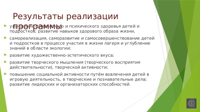 Результаты реализации программы улучшение физического и психического здоровья детей и подростков; развитие навыков здорового образа жизни, самореализация, саморазвитие и самосовершенствование детей и подростков в процессе участия в жизни лагеря и углубление знаний в области экологии; развитие художественно-эстетического вкуса; развитие творческого мышления (творческого восприятия действительности), творческой активности; повышение социальной активности путём вовлечения детей в игровую деятельность, в творческие и познавательные дела; развитие лидерских и организаторских способностей . 