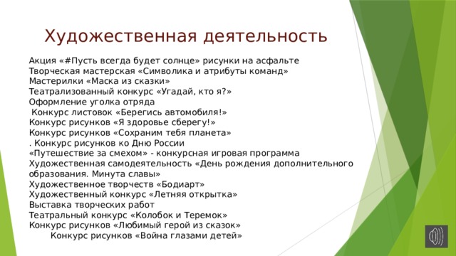Художественная деятельность    Акция «#Пусть всегда будет солнце» рисунки на асфальте  Творческая мастерская «Символика и атрибуты команд»  Мастерилки «Маска из сказки»  Театрализованный конкурс «Угадай, кто я?» Оформление уголка отряда  Конкурс листовок «Берегись автомобиля!»  Конкурс рисунков «Я здоровье сберегу!»  Конкурс рисунков «Сохраним тебя планета»  . Конкурс рисунков ко Дню России  «Путешествие за смехом» - конкурсная игровая программа  Художественная самодеятельность «День рождения дополнительного образования. Минута славы»  Художественное творчеств «Бодиарт»  Художественный конкурс «Летняя открытка»  Выставка творческих работ  Театральный конкурс «Колобок и Теремок»  Конкурс рисунков «Любимый герой из сказок» Конкурс рисунков «Война глазами детей» 