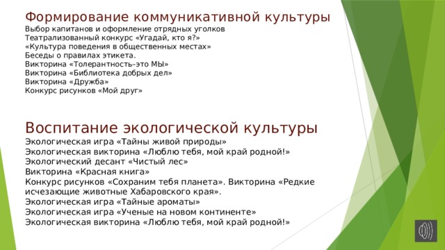 Формирование коммуникативной культуры  Выбор капитанов и оформление отрядных уголков Театрализованный конкурс «Угадай, кто я?»  «Культура поведения в общественных местах» Беседы о правилах этикета.  Викторина «Толерантность–это МЫ»  Викторина «Библиотека добрых дел»  Викторина «Дружба»  Конкурс рисунков «Мой друг»    Воспитание экологической культуры  Экологическая игра «Тайны живой природы» Экологическая викторина «Люблю тебя, мой край родной!»  Экологический десант «Чистый лес»  Викторина «Красная книга»  Конкурс рисунков «Сохраним тебя планета». Викторина «Редкие исчезающие животные Хабаровского края».  Экологическая игра «Тайные ароматы»  Экологическая игра «Ученые на новом континенте»  Экологическая викторина «Люблю тебя, мой край родной!» 