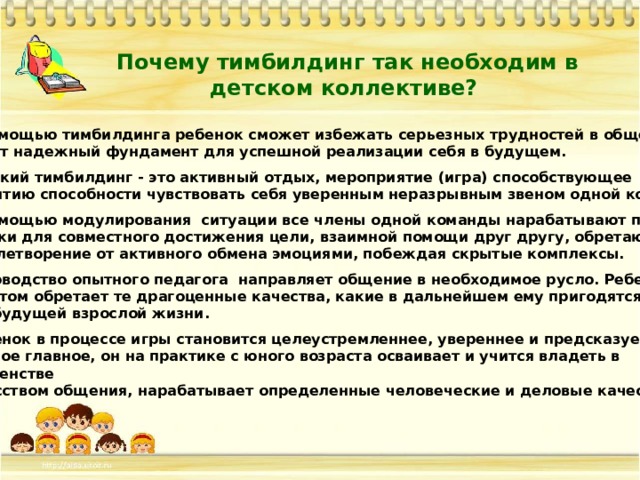 Почему тимбилдинг так необходим в детском коллективе? С помощью тимбилдинга ребенок сможет избежать серьезных трудностей в общении и даст надежный фундамент для успешной реализации себя в будущем.  детский тимбилдинг - это активный отдых, мероприятие (игра) способствующее развитию способности чувствовать себя уверенным неразрывным звеном одной команды.  С помощью модулирования ситуации все члены одной команды нарабатывают полезные навыки для совместного достижения цели, взаимной помощи друг другу, обретают удовлетворение от активного обмена эмоциями, побеждая скрытые комплексы.  Руководство опытного педагога направляет общение в необходимое русло. Ребенок при этом обретает те драгоценные качества, какие в дальнейшем ему пригодятся для будущей взрослой жизни.  Ребенок в процессе игры становится целеустремленнее, увереннее и предсказуемее и самое главное, он на практике с юного возраста осваивает и учится владеть в совершенстве искусством общения, нарабатывает определенные человеческие и деловые качества. 