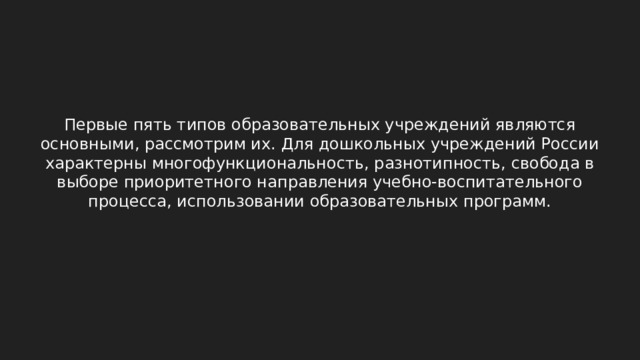 Первые пять типов образовательных учреждений являются основными, рассмотрим их. Для дошкольных учреждений России характерны многофункциональность, разнотипность, свобода в выборе приоритетного направления учебно-воспитательного процесса, использовании образовательных программ. 2 